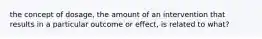 the concept of dosage, the amount of an intervention that results in a particular outcome or effect, is related to what?