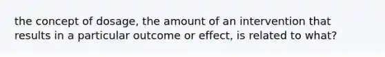 the concept of dosage, the amount of an intervention that results in a particular outcome or effect, is related to what?