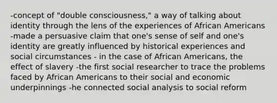 -concept of "double consciousness," a way of talking about identity through the lens of the experiences of African Americans -made a persuasive claim that one's sense of self and one's identity are greatly influenced by historical experiences and social circumstances - in the case of African Americans, the effect of slavery -the first social researcher to trace the problems faced by African Americans to their social and economic underpinnings -he connected social analysis to social reform