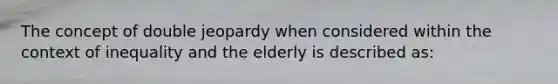 The concept of double jeopardy when considered within the context of inequality and the elderly is described as: