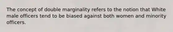 The concept of double marginality refers to the notion that White male officers tend to be biased against both women and minority officers.