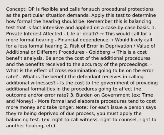 Concept: DP is flexible and calls for such procedural protections as the particular situation demands. Apply this test to determine how formal the hearing should be. Remember this is balancing test that is fact intensive and applied on a case-by-case basis. 1. Private Interest Affected - Life or death? → This would call for a more formal hearing - Financial dependence → Would likely call for a less formal hearing 2. Risk of Error in Deprivation / Value of Additional or Different Procedures - Goldberg → This is a cost benefit analysis. Balance the cost of the additional procedures and the benefits received to the accuracy of the proceedings. - What is the effect of cross-examination going to be on the error rate? - What is the benefit the defendant receives in calling additional witnesses? - Is the cost to the government of providing additional formalities in the procedures going to affect the outcome and/or error rate? 3. Burden on Government (ex: Time and Money) - More formal and elaborate procedures tend to cost more money and take longer. Note: For each issue a person says they're being deprived of due process, you must apply the balancing test. (ex: right to call witness, right to counsel, right to another hearing, etc)