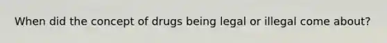 When did the concept of drugs being legal or illegal come about?