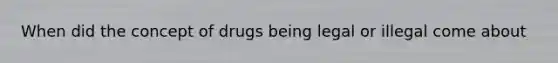 When did the concept of drugs being legal or illegal come about