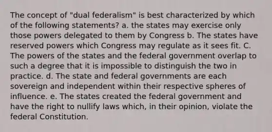 The concept of "dual federalism" is best characterized by which of the following statements? a. the states may exercise only those powers delegated to them by Congress b. The states have reserved powers which Congress may regulate as it sees fit. C. The powers of the states and the federal government overlap to such a degree that it is impossible to distinguish the two in practice. d. The state and federal governments are each sovereign and independent within their respective spheres of influence. e. The states created the federal government and have the right to nullify laws which, in their opinion, violate the federal Constitution.