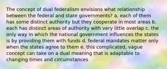 The concept of dual federalism envisions what relationship between the federal and state governments? a. each of them has some distinct authority but they cooperate in most areas b. each has distinct areas of authority with very little overlap c. the only way in which the national government influences the states is by providing them with funds d. federal mandates matter only when the states agree to them e. this complicated, vague concept can take on a dual meaning that is adaptable to changing times and circumstances