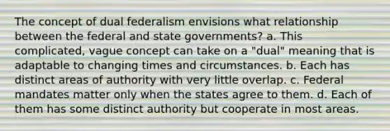 The concept of dual federalism envisions what relationship between the federal and state governments? a. This complicated, vague concept can take on a "dual" meaning that is adaptable to changing times and circumstances. b. Each has distinct areas of authority with very little overlap. c. Federal mandates matter only when the states agree to them. d. Each of them has some distinct authority but cooperate in most areas.