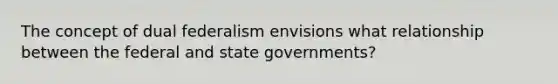 The concept of dual federalism envisions what relationship between the federal and state governments?