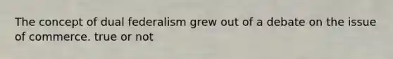 The concept of dual federalism grew out of a debate on the issue of commerce. true or not