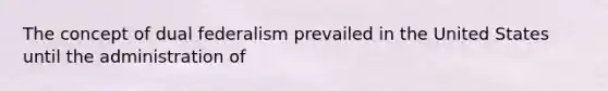 The concept of dual federalism prevailed in the United States until the administration of