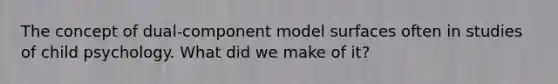 The concept of dual-component model surfaces often in studies of child psychology. What did we make of it?