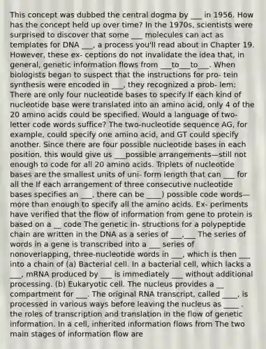 This concept was dubbed the central dogma by ___ in 1956. How has the concept held up over time? In the 1970s, scientists were surprised to discover that some ___ molecules can act as templates for DNA ___, a process you'll read about in Chapter 19. However, these ex- ceptions do not invalidate the idea that, in general, genetic information flows from ___to___to___. When biologists began to suspect that the instructions for pro- tein synthesis were encoded in ___, they recognized a prob- lem: There are only four nucleotide bases to specify If each kind of nucleotide base were translated into an amino acid, only 4 of the 20 amino acids could be specified. Would a language of two-letter code words suffice? The two-nucleotide sequence AG, for example, could specify one amino acid, and GT could specify another. Since there are four possible nucleotide bases in each position, this would give us ___possible arrangements—still not enough to code for all 20 amino acids. Triplets of nucleotide bases are the smallest units of uni- form length that can ___ for all the If each arrangement of three consecutive nucleotide bases specifies an ___, there can be ____) possible code words—more than enough to specify all the amino acids. Ex- periments have verified that the flow of information from gene to protein is based on a __ code The genetic in- structions for a polypeptide chain are written in the DNA as a series of ___,___ The series of words in a gene is transcribed into a ___ series of nonoverlapping, three-nucleotide words in ___, which is then ___ into a chain of (a) Bacterial cell. In a bacterial cell, which lacks a ___, mRNA produced by ___ is immediately ___ without additional processing. (b) Eukaryotic cell. The nucleus provides a __ compartment for ___. The original RNA transcript, called ____, is processed in various ways before leaving the nucleus as ____ . the roles of transcription and translation in the flow of genetic information. In a cell, inherited information flows from The two main stages of information flow are