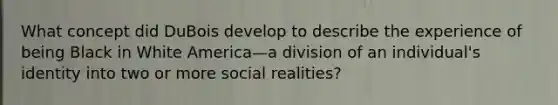 What concept did DuBois develop to describe the experience of being Black in White America—a division of an individual's identity into two or more social realities?