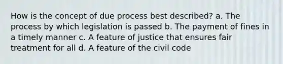 How is the concept of due process best described? a. The process by which legislation is passed b. The payment of fines in a timely manner c. A feature of justice that ensures fair treatment for all d. A feature of the civil code