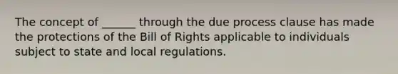 The concept of ______ through the due process clause has made the protections of the Bill of Rights applicable to individuals subject to state and local regulations.