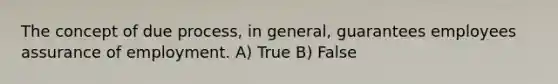 The concept of due process, in general, guarantees employees assurance of employment. A) True B) False