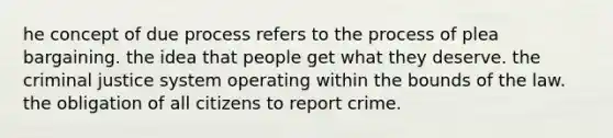 he concept of due process refers to the process of plea bargaining. the idea that people get what they deserve. <a href='https://www.questionai.com/knowledge/kuANd41CrG-the-criminal-justice-system' class='anchor-knowledge'>the criminal justice system</a> operating within the bounds of the law. the obligation of all citizens to report crime.