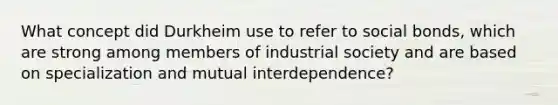 What concept did Durkheim use to refer to social bonds, which are strong among members of industrial society and are based on specialization and mutual interdependence?