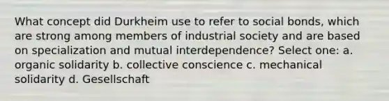 What concept did Durkheim use to refer to social bonds, which are strong among members of industrial society and are based on specialization and mutual interdependence? Select one: a. organic solidarity b. collective conscience c. mechanical solidarity d. Gesellschaft