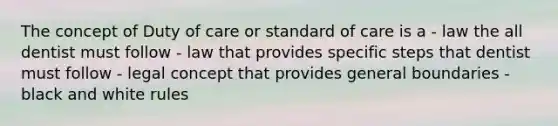 The concept of Duty of care or standard of care is a - law the all dentist must follow - law that provides specific steps that dentist must follow - legal concept that provides general boundaries - black and white rules