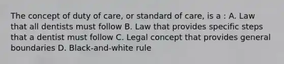 The concept of duty of care, or standard of care, is a : A. Law that all dentists must follow B. Law that provides specific steps that a dentist must follow C. Legal concept that provides general boundaries D. Black-and-white rule