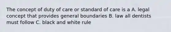 The concept of duty of care or standard of care is a A. legal concept that provides general boundaries B. law all dentists must follow C. black and white rule