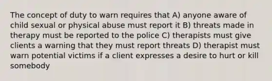 The concept of duty to warn requires that A) anyone aware of child sexual or physical abuse must report it B) threats made in therapy must be reported to the police C) therapists must give clients a warning that they must report threats D) therapist must warn potential victims if a client expresses a desire to hurt or kill somebody