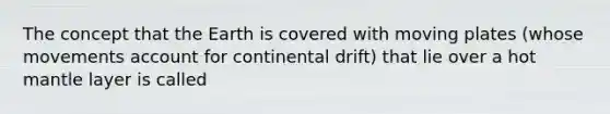 The concept that the Earth is covered with moving plates (whose movements account for continental drift) that lie over a hot mantle layer is called