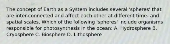 The concept of Earth as a System includes several 'spheres' that are inter-connected and affect each other at different time- and spatial scales. Which of the following 'spheres' include organisms responsible for photosynthesis in the ocean: A. Hydrosphere B. Cryosphere C. Biosphere D. Lithosphere