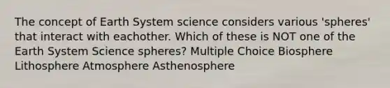 The concept of Earth System science considers various 'spheres' that interact with eachother. Which of these is NOT one of the Earth System Science spheres? Multiple Choice Biosphere Lithosphere Atmosphere Asthenosphere