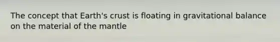 The concept that Earth's crust is floating in gravitational balance on the material of the mantle