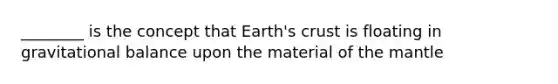 ________ is the concept that Earth's crust is floating in gravitational balance upon the material of the mantle