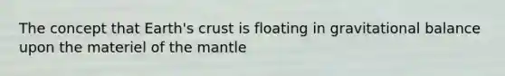 The concept that Earth's crust is floating in gravitational balance upon the materiel of the mantle