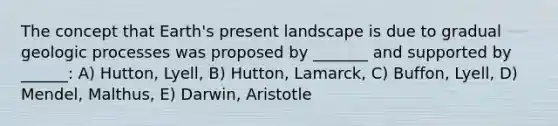 The concept that Earth's present landscape is due to gradual geologic processes was proposed by _______ and supported by ______: A) Hutton, Lyell, B) Hutton, Lamarck, C) Buffon, Lyell, D) Mendel, Malthus, E) Darwin, Aristotle