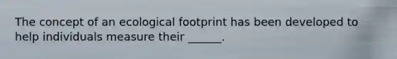 The concept of an ecological footprint has been developed to help individuals measure their ______.