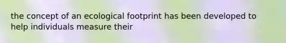 the concept of an ecological footprint has been developed to help individuals measure their