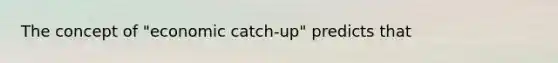 The concept of "economic catch-up" predicts that