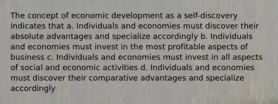 The concept of economic development as a self-discovery indicates that a. Individuals and economies must discover their absolute advantages and specialize accordingly b. Individuals and economies must invest in the most profitable aspects of business c. Individuals and economies must invest in all aspects of social and economic activities d. Individuals and economies must discover their comparative advantages and specialize accordingly