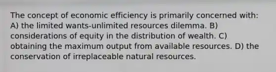 The concept of economic efficiency is primarily concerned with: A) the limited wants-unlimited resources dilemma. B) considerations of equity in the distribution of wealth. C) obtaining the maximum output from available resources. D) the conservation of irreplaceable natural resources.