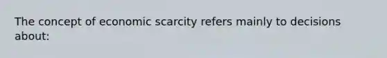 The concept of economic scarcity refers mainly to decisions about: