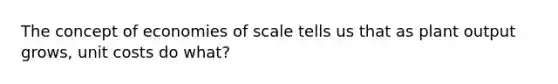 The concept of economies of scale tells us that as plant output grows, unit costs do what?