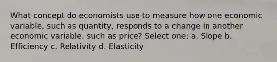 What concept do economists use to measure how one economic variable, such as quantity, responds to a change in another economic variable, such as price? Select one: a. Slope b. Efficiency c. Relativity d. Elasticity