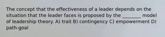 The concept that the effectiveness of a leader depends on the situation that the leader faces is proposed by the ________ model of leadership theory. A) trait B) contingency C) empowerment D) path-goal