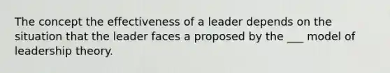 The concept the effectiveness of a leader depends on the situation that the leader faces a proposed by the ___ model of leadership theory.