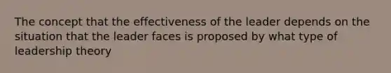 The concept that the effectiveness of the leader depends on the situation that the leader faces is proposed by what type of leadership theory