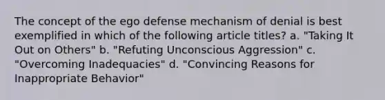 The concept of the ego defense mechanism of denial is best exemplified in which of the following article titles? a. "Taking It Out on Others" b. "Refuting Unconscious Aggression" c. "Overcoming Inadequacies" d. "Convincing Reasons for Inappropriate Behavior"