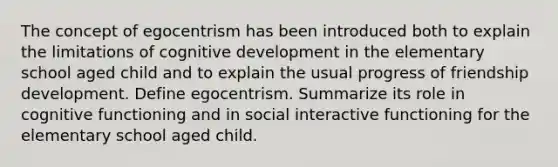 The concept of egocentrism has been introduced both to explain the limitations of cognitive development in the elementary school aged child and to explain the usual progress of friendship development. Define egocentrism. Summarize its role in cognitive functioning and in social interactive functioning for the elementary school aged child.