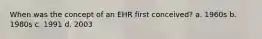 When was the concept of an EHR first conceived? a. 1960s b. 1980s c. 1991 d. 2003