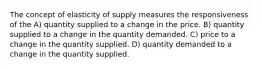 The concept of elasticity of supply measures the responsiveness of the A) quantity supplied to a change in the price. B) quantity supplied to a change in the quantity demanded. C) price to a change in the quantity supplied. D) quantity demanded to a change in the quantity supplied.