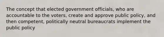 The concept that elected government officials, who are accountable to the voters, create and approve public policy, and then competent, politically neutral bureaucrats implement the public policy